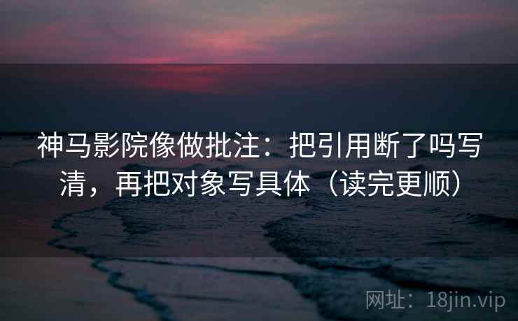 神马影院像做批注：把引用断了吗写清，再把对象写具体（读完更顺）