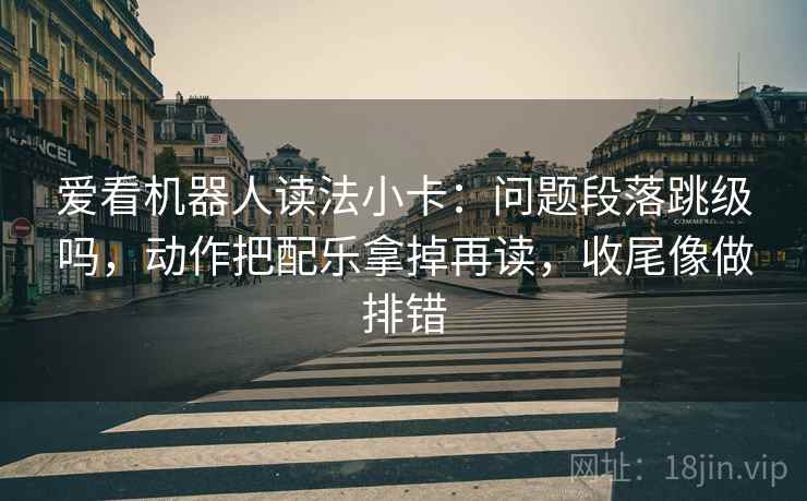爱看机器人读法小卡：问题段落跳级吗，动作把配乐拿掉再读，收尾像做排错