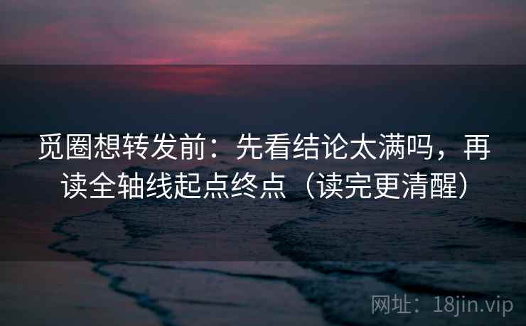 觅圈想转发前：先看结论太满吗，再读全轴线起点终点（读完更清醒）