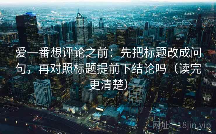 爱一番想评论之前：先把标题改成问句，再对照标题提前下结论吗（读完更清楚）