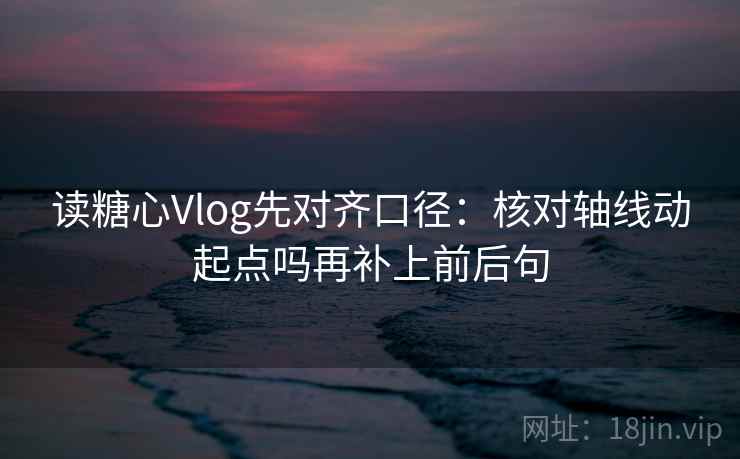 读糖心Vlog先对齐口径：核对轴线动起点吗再补上前后句