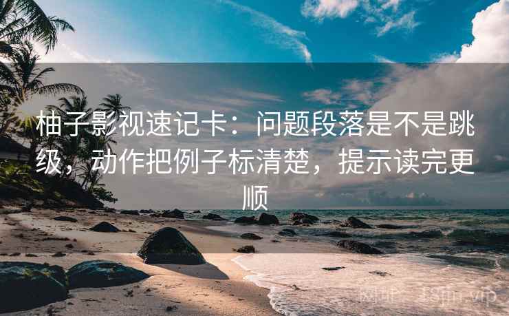 柚子影视速记卡：问题段落是不是跳级，动作把例子标清楚，提示读完更顺