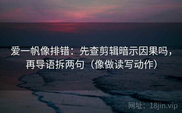 爱一帆像排错：先查剪辑暗示因果吗，再导语拆两句（像做读写动作）