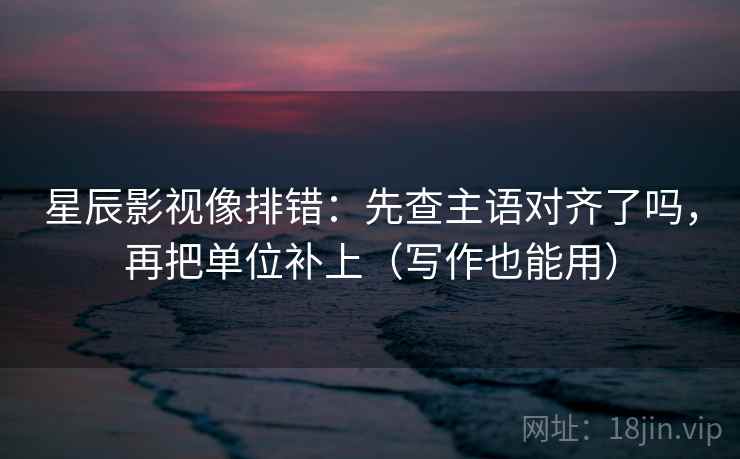 星辰影视像排错：先查主语对齐了吗，再把单位补上（写作也能用）