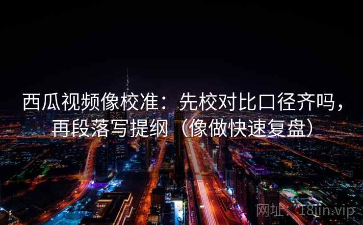 西瓜视频像校准：先校对比口径齐吗，再段落写提纲（像做快速复盘）