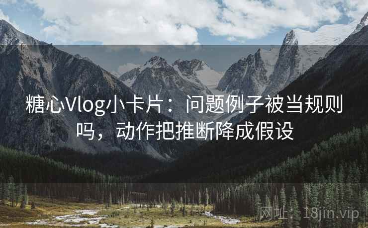 糖心Vlog小卡片：问题例子被当规则吗，动作把推断降成假设