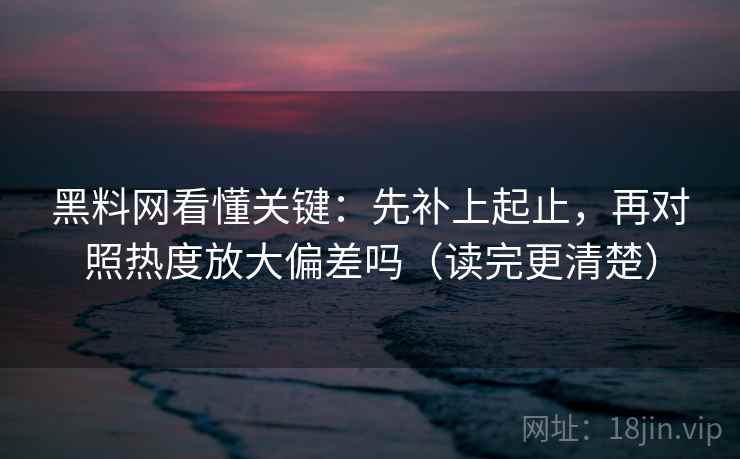 黑料网看懂关键：先补上起止，再对照热度放大偏差吗（读完更清楚）