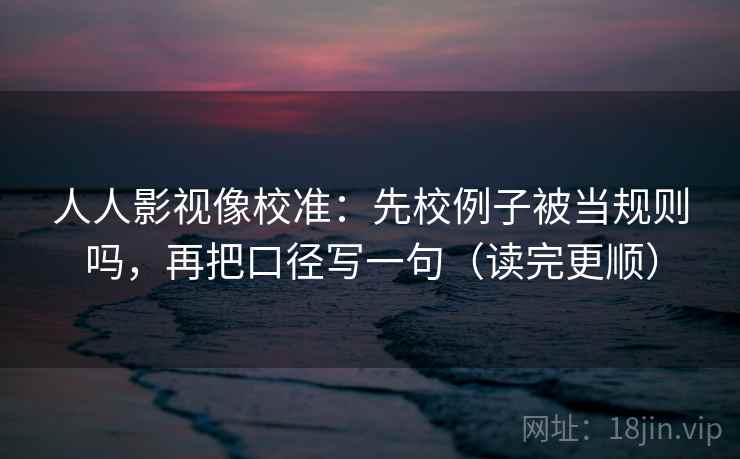 人人影视像校准：先校例子被当规则吗，再把口径写一句（读完更顺）