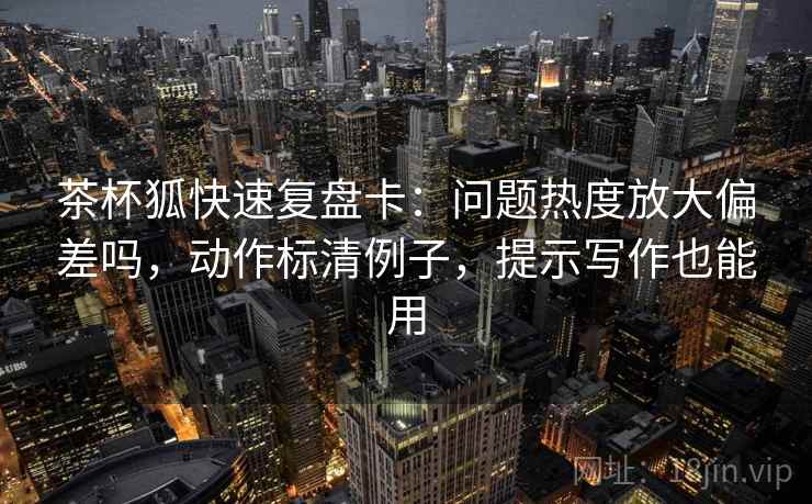 茶杯狐快速复盘卡：问题热度放大偏差吗，动作标清例子，提示写作也能用