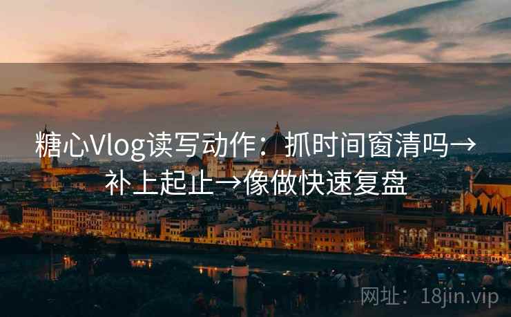 糖心Vlog读写动作：抓时间窗清吗→补上起止→像做快速复盘