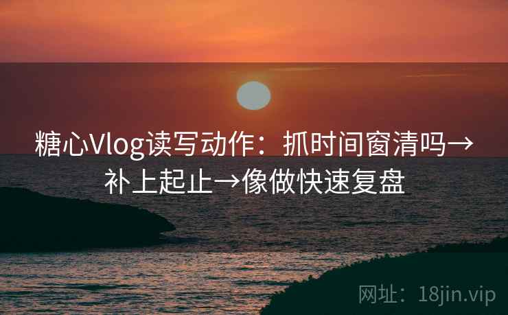 糖心Vlog读写动作：抓时间窗清吗→补上起止→像做快速复盘