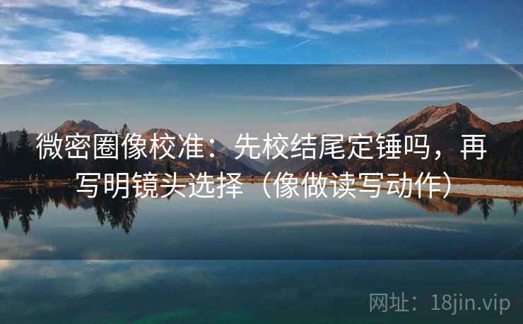 微密圈像校准：先校结尾定锤吗，再写明镜头选择（像做读写动作）