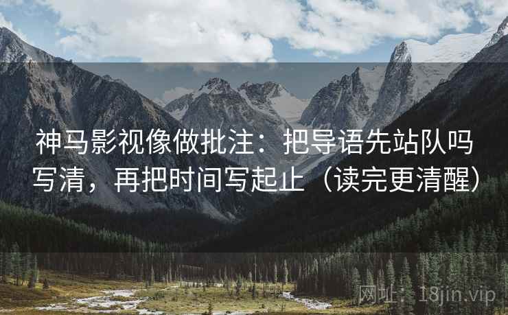 神马影视像做批注：把导语先站队吗写清，再把时间写起止（读完更清醒）