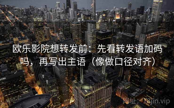 欧乐影院想转发前：先看转发语加码吗，再写出主语（像做口径对齐）