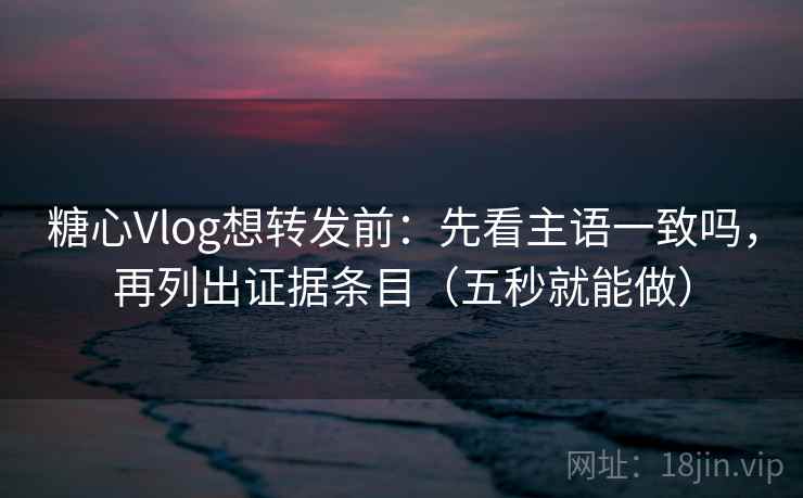 糖心Vlog想转发前：先看主语一致吗，再列出证据条目（五秒就能做）