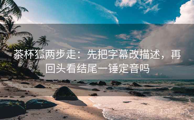 茶杯狐两步走：先把字幕改描述，再回头看结尾一锤定音吗