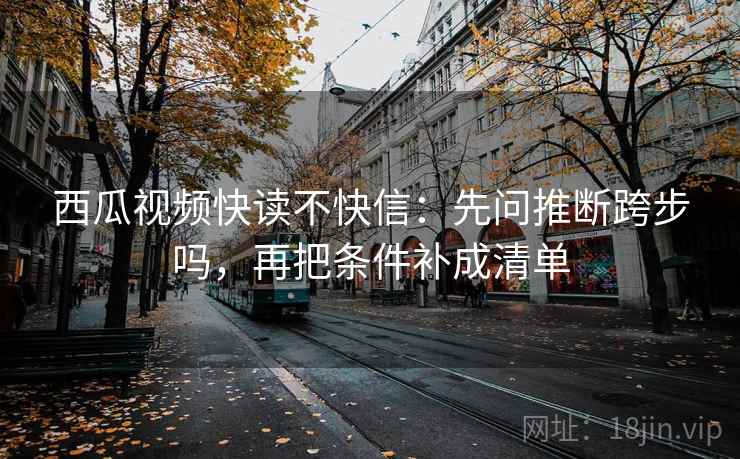 西瓜视频快读不快信：先问推断跨步吗，再把条件补成清单