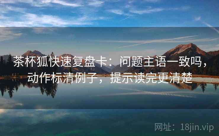 茶杯狐快速复盘卡：问题主语一致吗，动作标清例子，提示读完更清楚