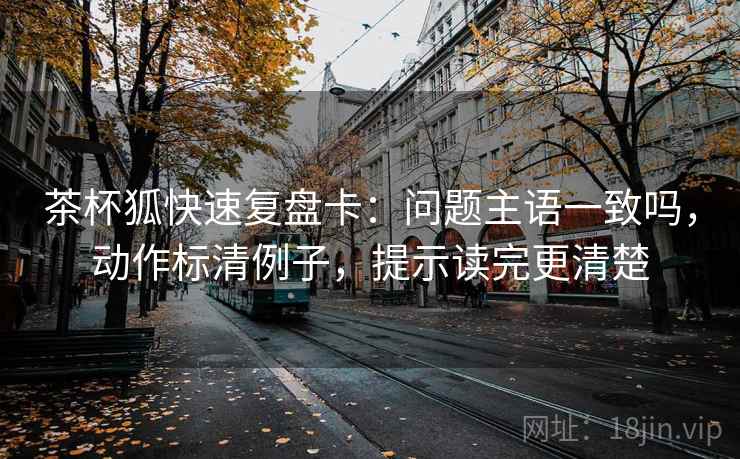 茶杯狐快速复盘卡：问题主语一致吗，动作标清例子，提示读完更清楚