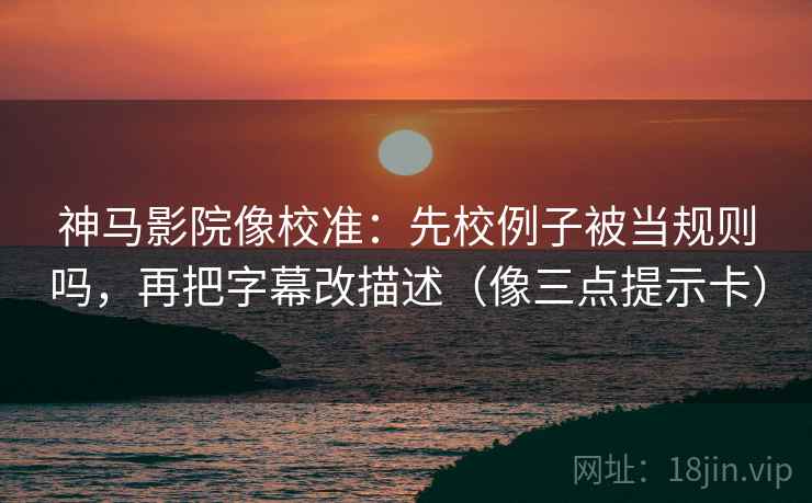 神马影院像校准：先校例子被当规则吗，再把字幕改描述（像三点提示卡）
