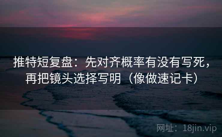 推特短复盘：先对齐概率有没有写死，再把镜头选择写明（像做速记卡）