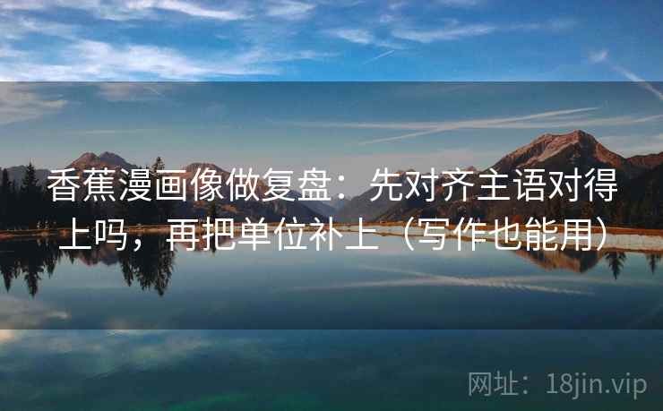 香蕉漫画像做复盘：先对齐主语对得上吗，再把单位补上（写作也能用）