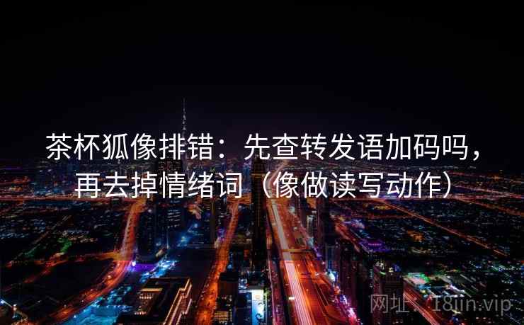 茶杯狐像排错：先查转发语加码吗，再去掉情绪词（像做读写动作）