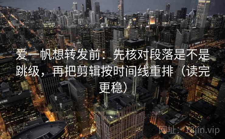 爱一帆想转发前：先核对段落是不是跳级，再把剪辑按时间线重排（读完更稳）