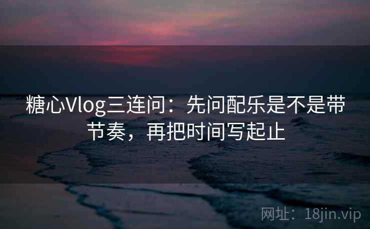 糖心Vlog三连问：先问配乐是不是带节奏，再把时间写起止
