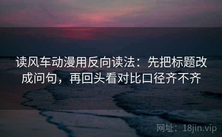 读风车动漫用反向读法：先把标题改成问句，再回头看对比口径齐不齐