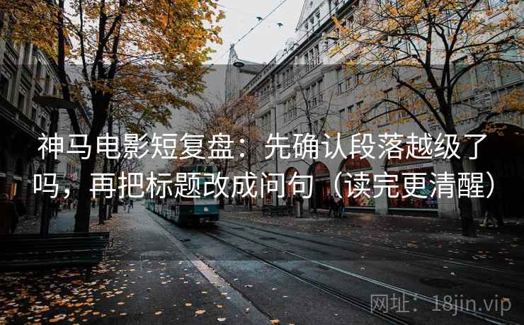 神马电影短复盘：先确认段落越级了吗，再把标题改成问句（读完更清醒）