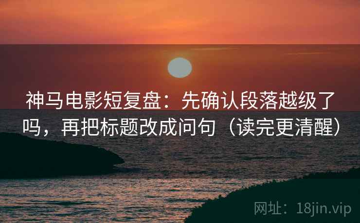 神马电影短复盘：先确认段落越级了吗，再把标题改成问句（读完更清醒）